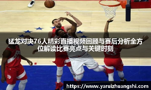 猛龙对决76人精彩直播视频回顾与赛后分析全方位解读比赛亮点与关键时刻